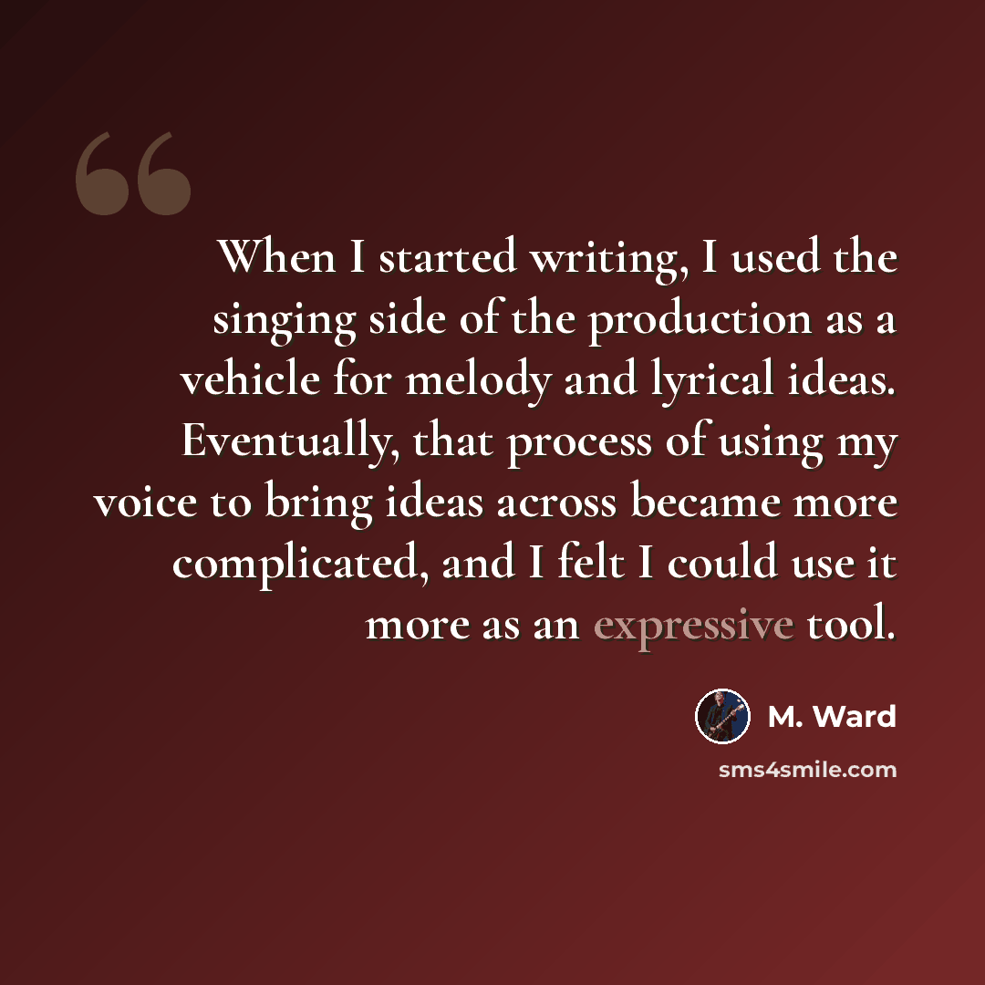 “When I started writing, I used the singing side of the production as a vehicle for melody and lyrical ideas. Eventually, that process of using my voice to bring ideas across became more complicated, and I felt I could use it more as an expressive tool.” quote by M. Ward