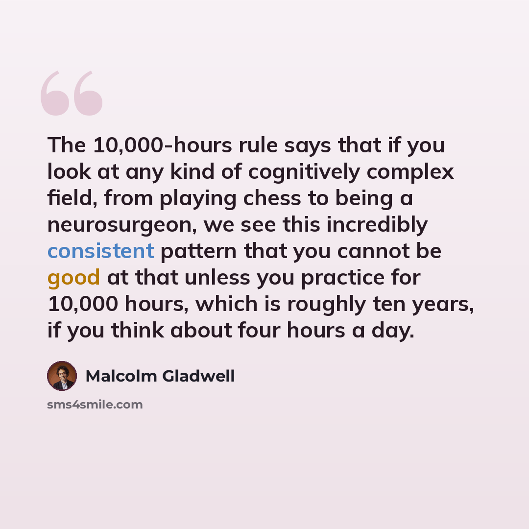 “The 10,000-hours rule says that if you look at any kind of cognitively complex field, from playing chess to being a neurosurgeon, we see this incredibly consistent pattern that you cannot be good at that unless you practice for 10,000 hours, which is roughly ten years, if you think about four…” quote by Malcolm Gladwell
