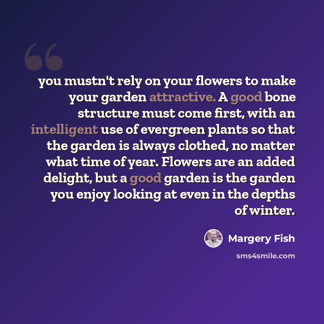“you mustn't rely on your flowers to make your garden attractive. A good bone structure must come first, with an intelligent use of evergreen plants so that the garden is always clothed, no matter what time of year. Flowers are an added delight, but a good garden is the garden you enjoy looking at…” quote by Margery Fish