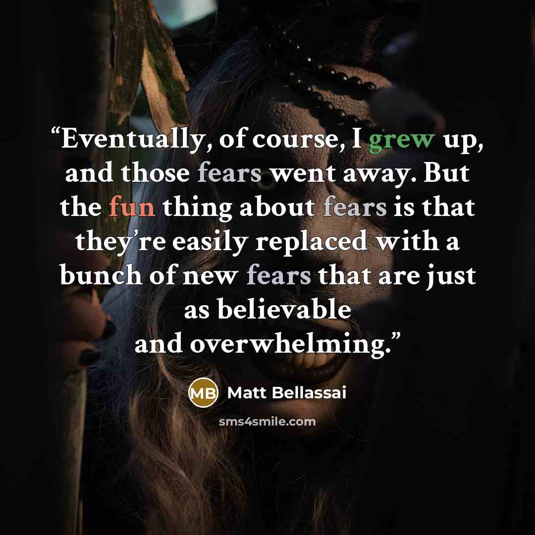 “Eventually, of course, I grew up, and those fears went away. But the fun thing about fears is that they’re easily replaced with a bunch of new fears that are just as believable and overwhelming.” quote by Matt Bellassai