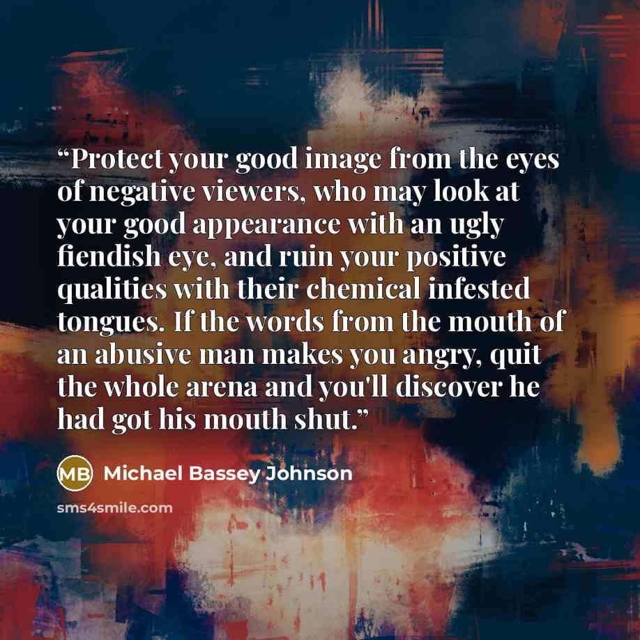 “Protect your good image from the eyes of negative viewers, who may look at your good appearance with an ugly fiendish eye, and ruin your positive qualities with their chemical infested tongues. If the words from the mouth of an abusive man makes you angry, quit the whole arena and you'll discover…” quote by Michael Bassey Johnson