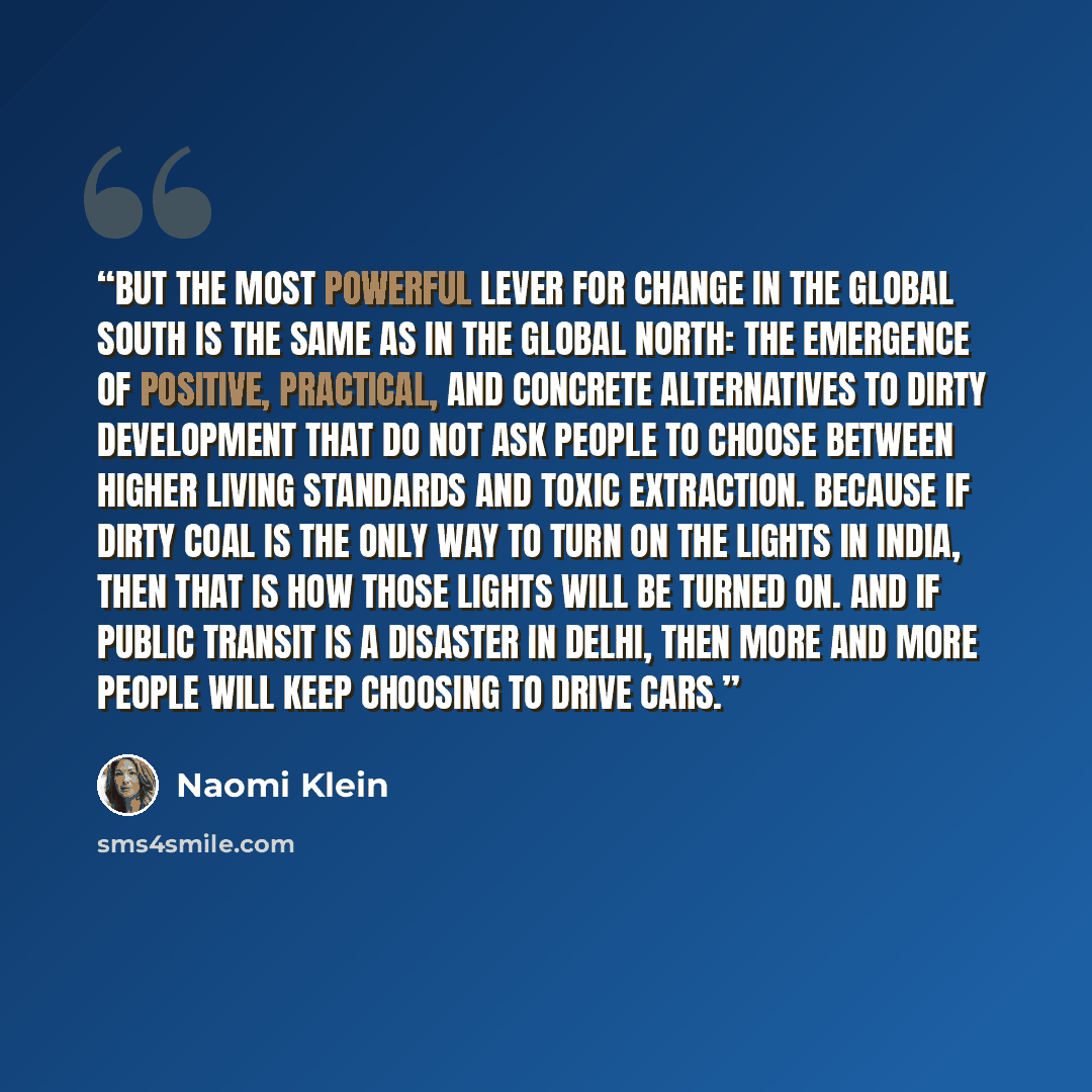 “But the most powerful lever for change in the Global South is the same as in the Global North: the emergence of positive, practical, and concrete alternatives to dirty development that do not ask people to choose between higher living standards and toxic extraction. Because if dirty coal is the…” quote by Naomi Klein