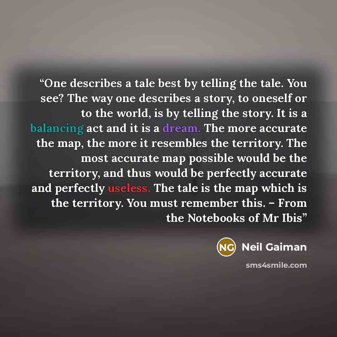 “One describes a tale best by telling the tale. You see? The way one describes a story, to oneself or to the world, is by telling the story. It is a balancing act and it is a dream. The more accurate the map, the more it resembles the territory. The most accurate map possible would be the…” quote by Neil Gaiman