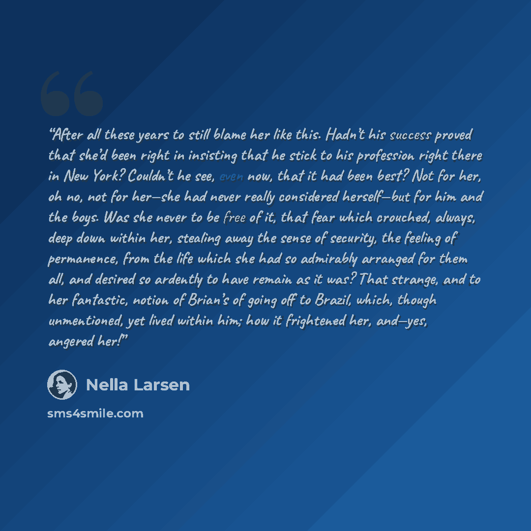 “After all these years to still blame her like this. Hadn’t his success proved that she’d been right in insisting that he stick to his profession right there in New York? Couldn’t he see, even now, that it had been best? Not for her, oh no, not for her—she had never really considered herself—but…” quote by Nella Larsen