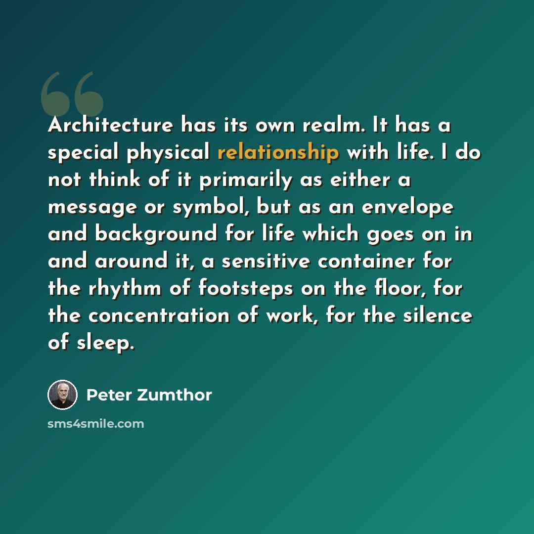 “Architecture has its own realm. It has a special physical relationship with life. I do not think of it primarily as either a message or symbol, but as an envelope and background for life which goes on in and around it, a sensitive container for the rhythm of footsteps on the floor, for the…” quote by Peter Zumthor