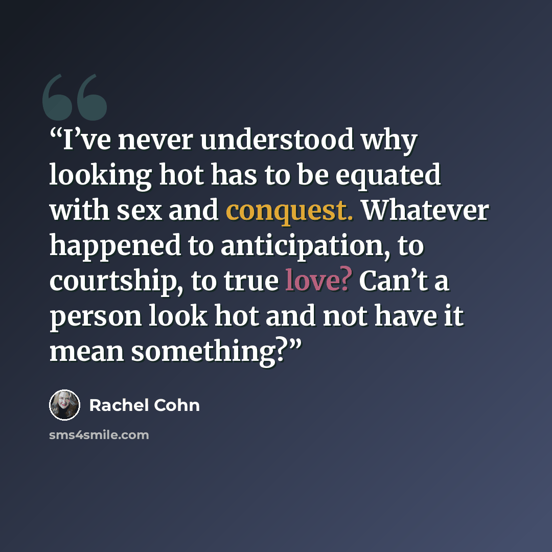 “I’ve never understood why looking hot has to be equated with sex and conquest. Whatever happened to anticipation, to courtship, to true love? Can’t a person look hot and not have it mean something?” quote by Rachel Cohn
