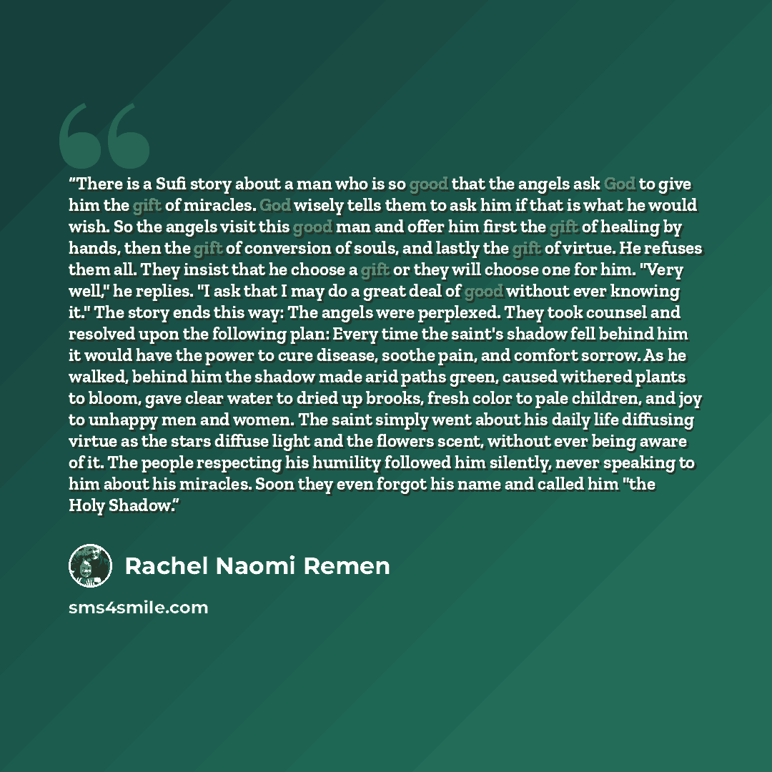 “There is a Sufi story about a man who is so good that the angels ask God to give him the gift of miracles. God wisely tells them to ask him if that is what he would wish. So the angels visit this good man and offer him first the gift of healing by hands, then the gift of conversion of souls, and…” quote by Rachel Naomi Remen