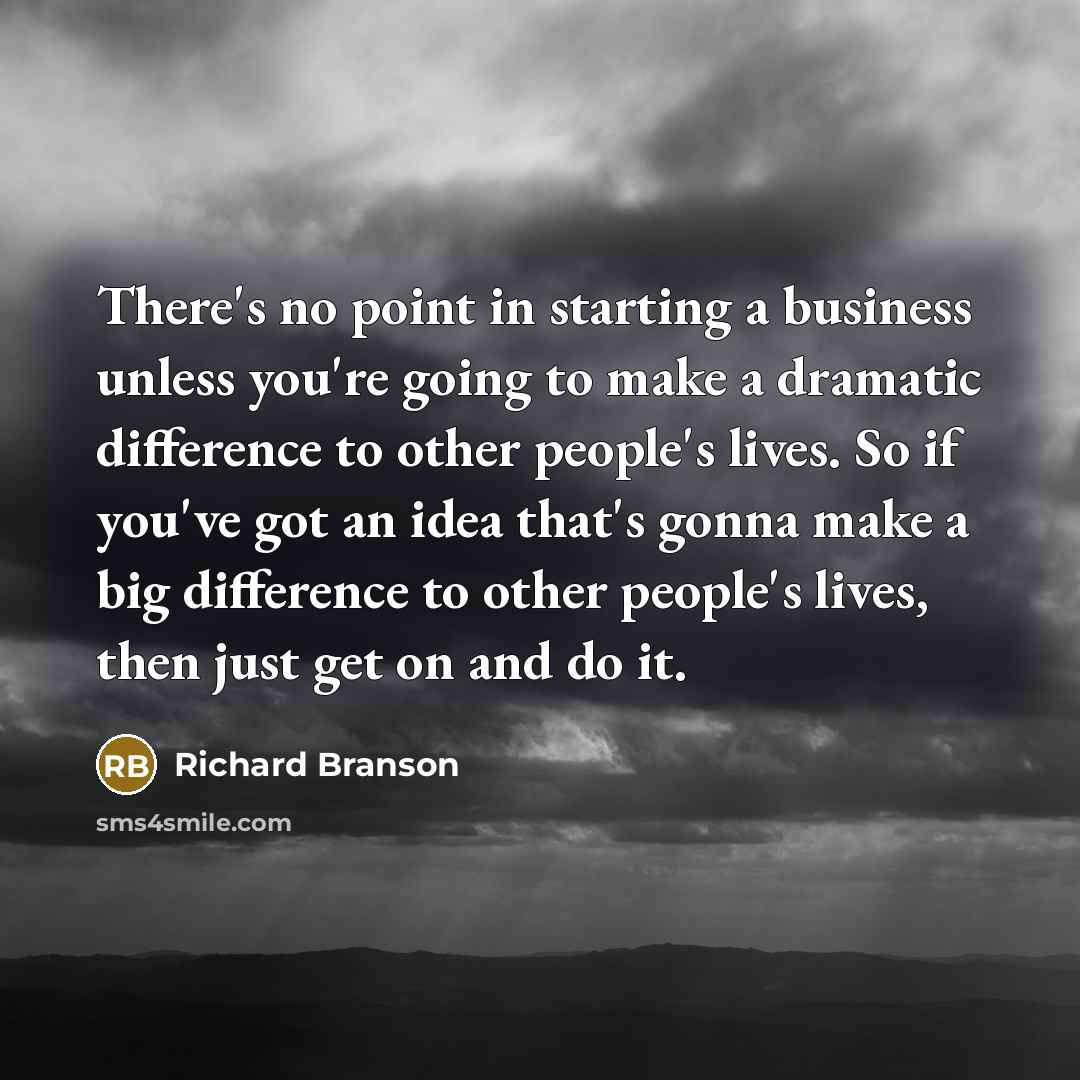 “There's no point in starting a business unless you're going to make a dramatic difference to other people's lives. So if you've got an idea that's gonna make a big difference to other people's lives, then just get on and do it.” quote by Richard Branson