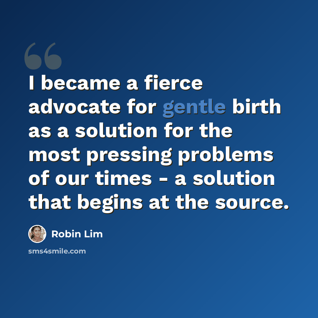 “I became a fierce advocate for gentle birth as a solution for the most pressing problems of our times - a solution that begins at the source.” quote by Robin Lim