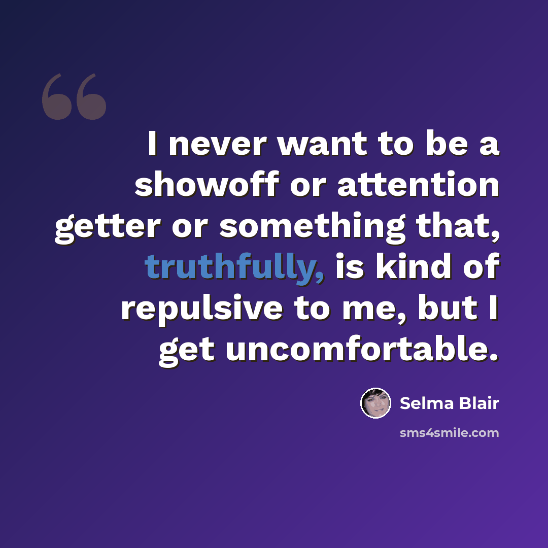 “I never want to be a showoff or attention getter or something that, truthfully, is kind of repulsive to me, but I get uncomfortable.” quote by Selma Blair
