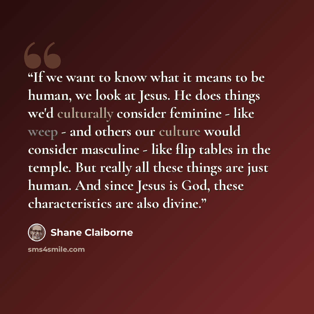 “If we want to know what it means to be human, we look at Jesus. He does things we'd culturally consider feminine - like weep - and others our culture would consider masculine - like flip tables in the temple. But really all these things are just human. And since Jesus is God, these characteristics…” quote by Shane Claiborne