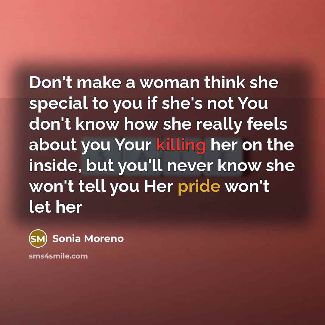 “Don't make a woman think she special to you if she's not You don't know how she really feels about you Your killing her on the inside, but you'll never know she won't tell you Her pride won't let her” quote by Sonia Moreno