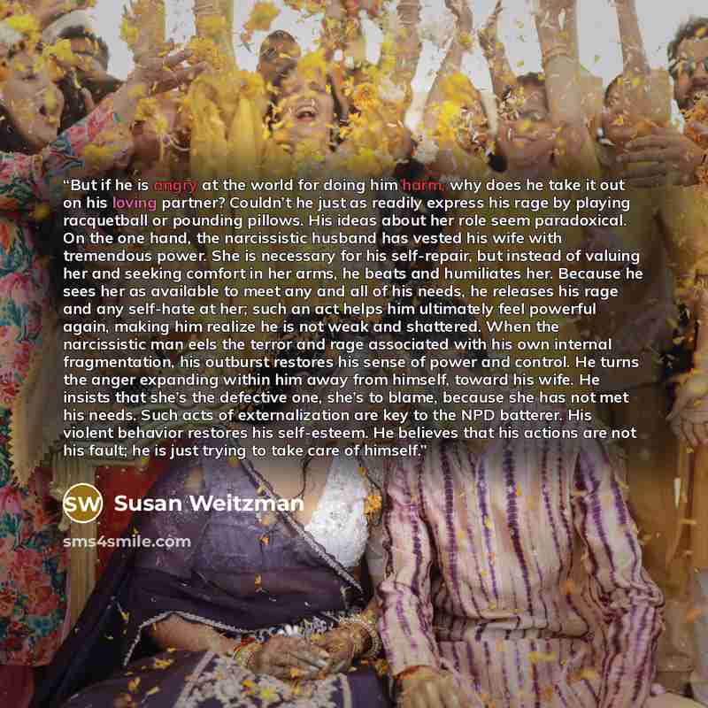 “But if he is angry at the world for doing him harm, why does he take it out on his loving partner? Couldn’t he just as readily express his rage by playing racquetball or pounding pillows. His ideas about her role seem paradoxical. On the one hand, the narcissistic husband has vested his wife with…” quote by Susan Weitzman