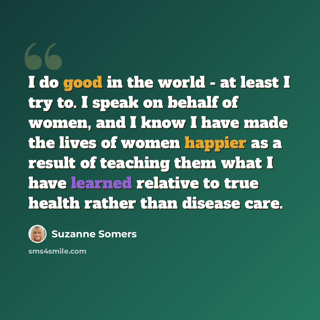 “I do good in the world - at least I try to. I speak on behalf of women, and I know I have made the lives of women happier as a result of teaching them what I have learned relative to true health rather than disease care.” quote by Suzanne Somers