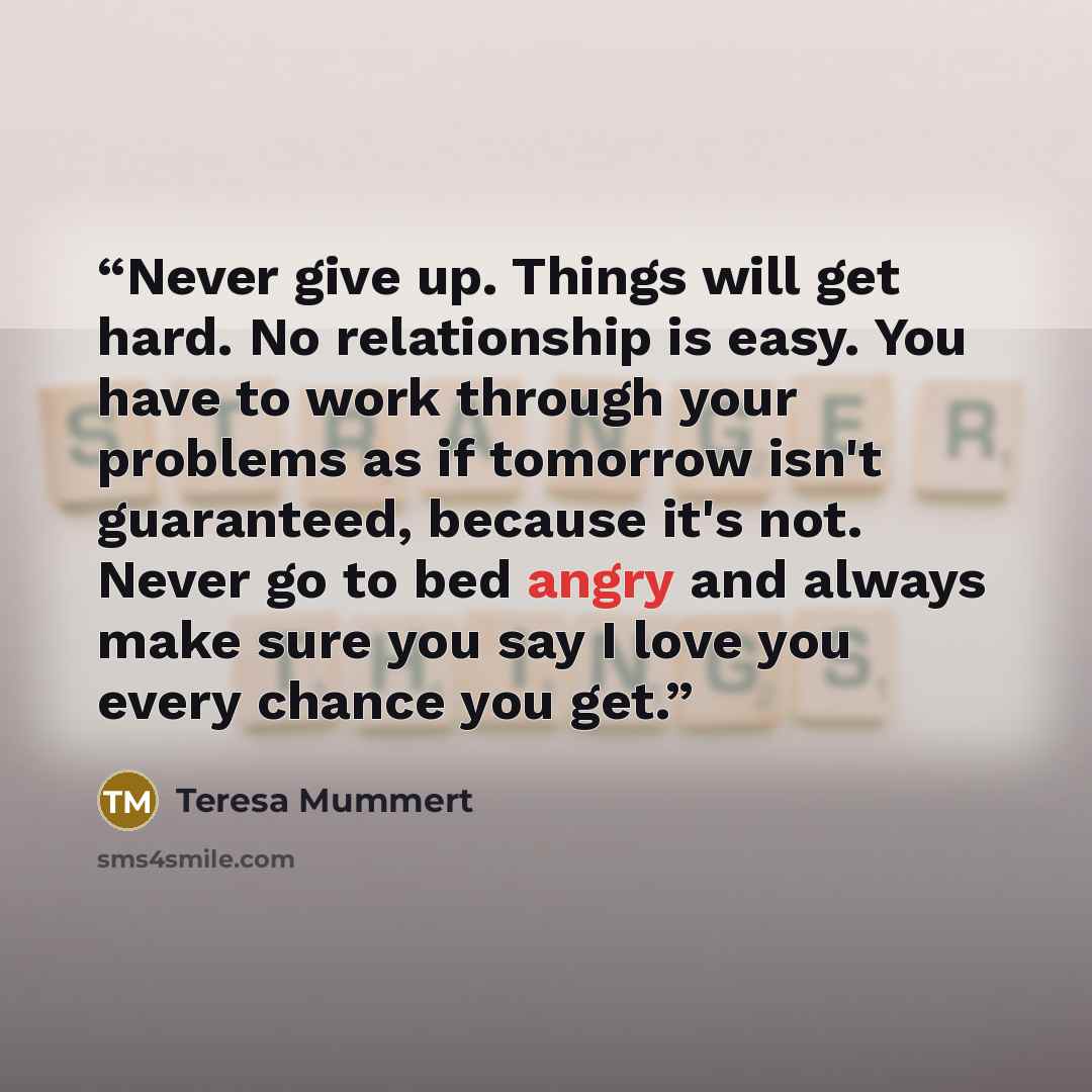 “Never give up. Things will get hard. No relationship is easy. You have to work through your problems as if tomorrow isn't guaranteed, because it's not. Never go to bed angry and always make sure you say I love you every chance you get.” quote by Teresa Mummert