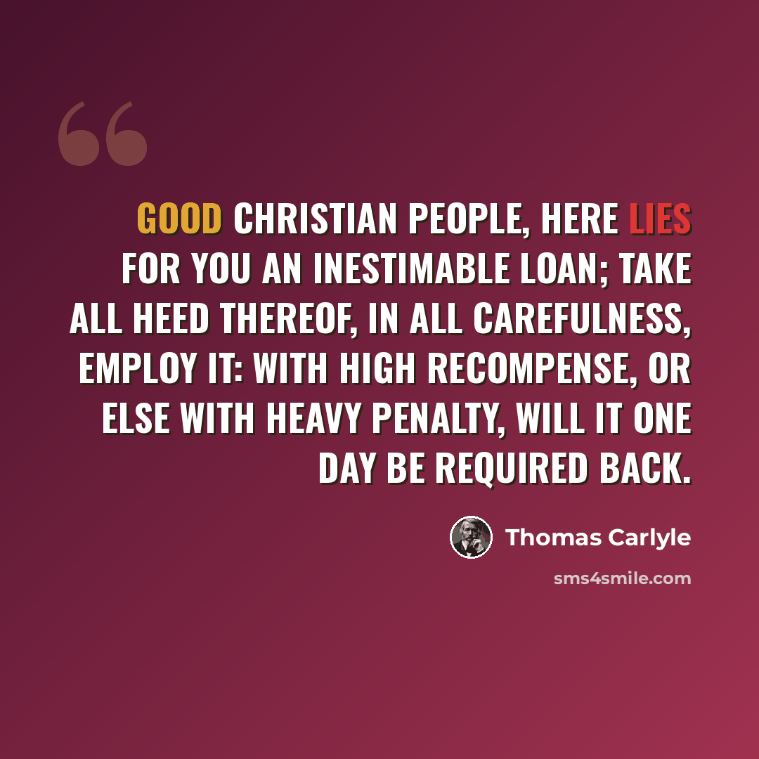 “Good Christian people, here lies for you an inestimable loan; take all heed thereof, in all carefulness, employ it: with high recompense, or else with heavy penalty, will it one day be required back.” quote by Thomas Carlyle
