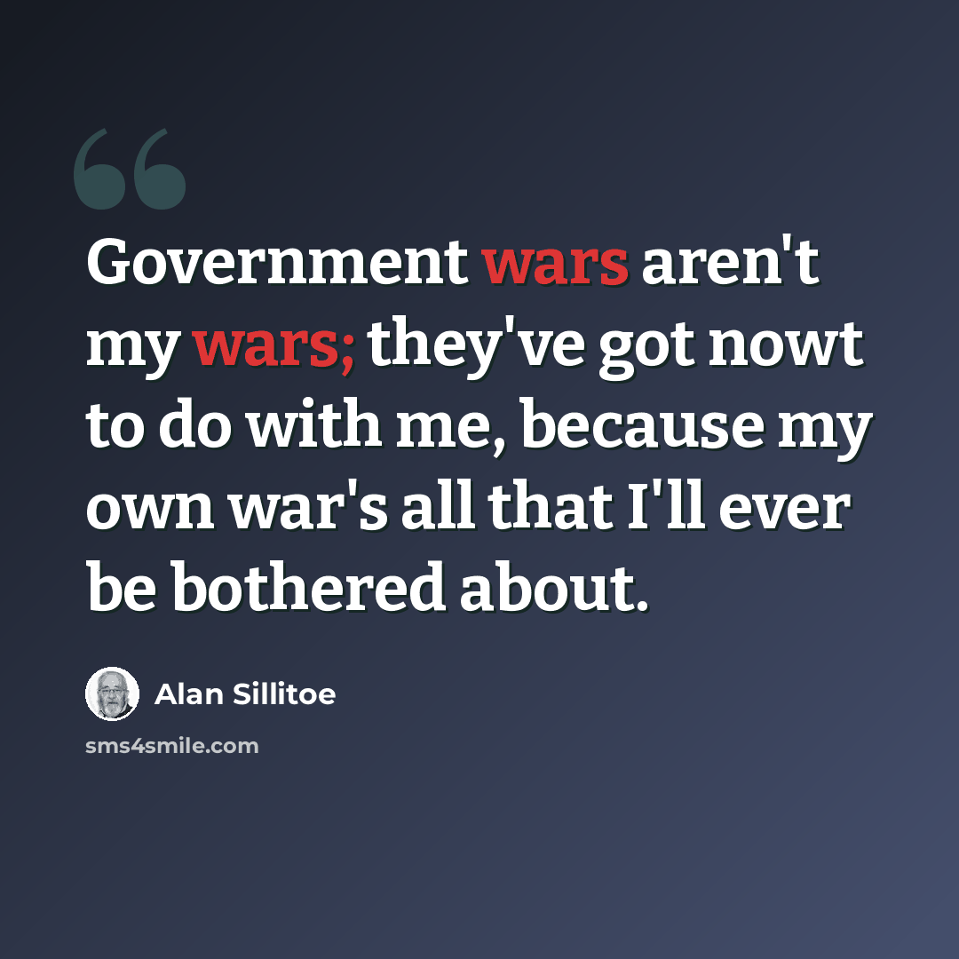 “Government wars aren't my wars; they've got nowt to do with me, because my own war's all that I'll ever be bothered about.” quote by Alan Sillitoe