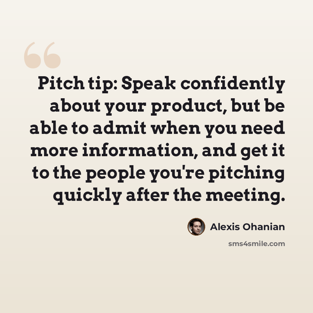 “Pitch tip: Speak confidently about your product, but be able to admit when you need more information, and get it to the people you're pitching quickly after the meeting.” quote by Alexis Ohanian