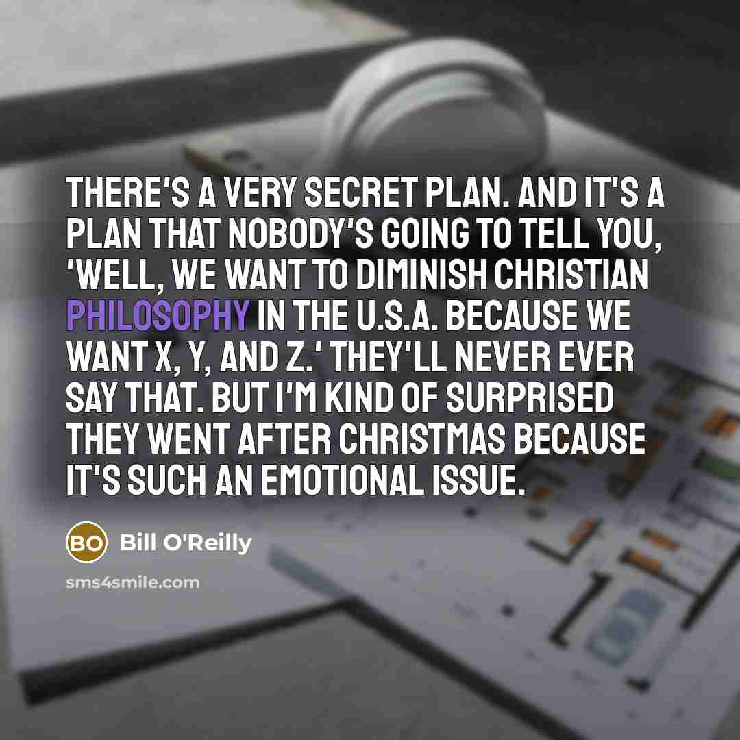 “There's a very secret plan. And it's a plan that nobody's going to tell you, 'Well, we want to diminish Christian philosophy in the U.S.A. because we want X, Y, and Z.' They'll never ever say that. But I'm kind of surprised they went after Christmas because it's such an emotional issue.” quote by Bill O'Reilly