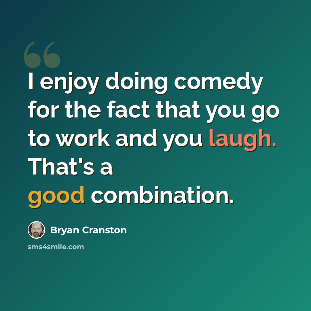 “I enjoy doing comedy for the fact that you go to work and you laugh. That's a good combination.” quote by Bryan Cranston