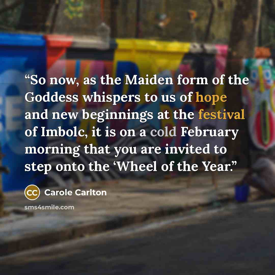 “So now, as the Maiden form of the Goddess whispers to us of hope and new beginnings at the festival of Imbolc, it is on a cold February morning that you are invited to step onto the ‘Wheel of the Year.” quote by Carole Carlton
