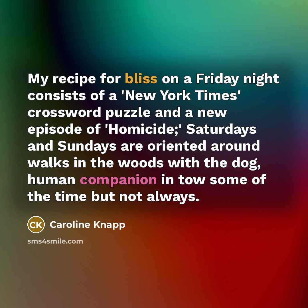 “My recipe for bliss on a Friday night consists of a 'New York Times' crossword puzzle and a new episode of 'Homicide;' Saturdays and Sundays are oriented around walks in the woods with the dog, human companion in tow some of the time but not always.” quote by Caroline Knapp