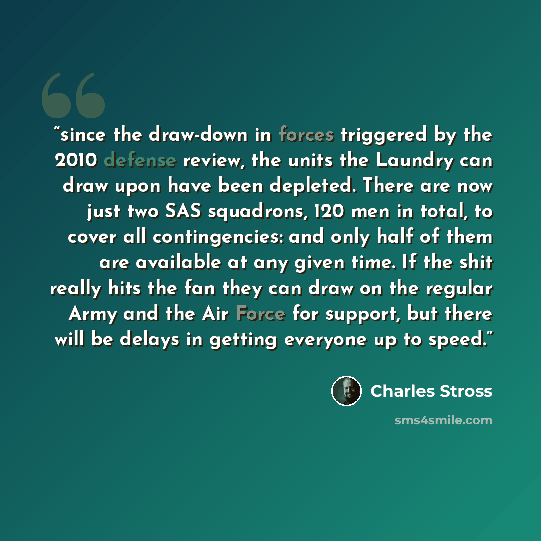 “since the draw-down in forces triggered by the 2010 defense review, the units the Laundry can draw upon have been depleted. There are now just two SAS squadrons, 120 men in total, to cover all contingencies: and only half of them are available at any given time. If the shit really hits the fan…” quote by Charles Stross