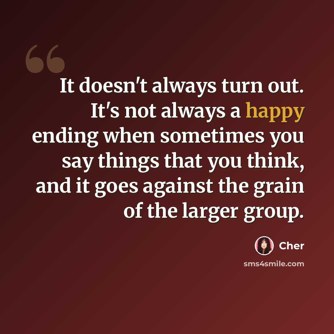 “It doesn't always turn out. It's not always a happy ending when sometimes you say things that you think, and it goes against the grain of the larger group.” quote by Cher