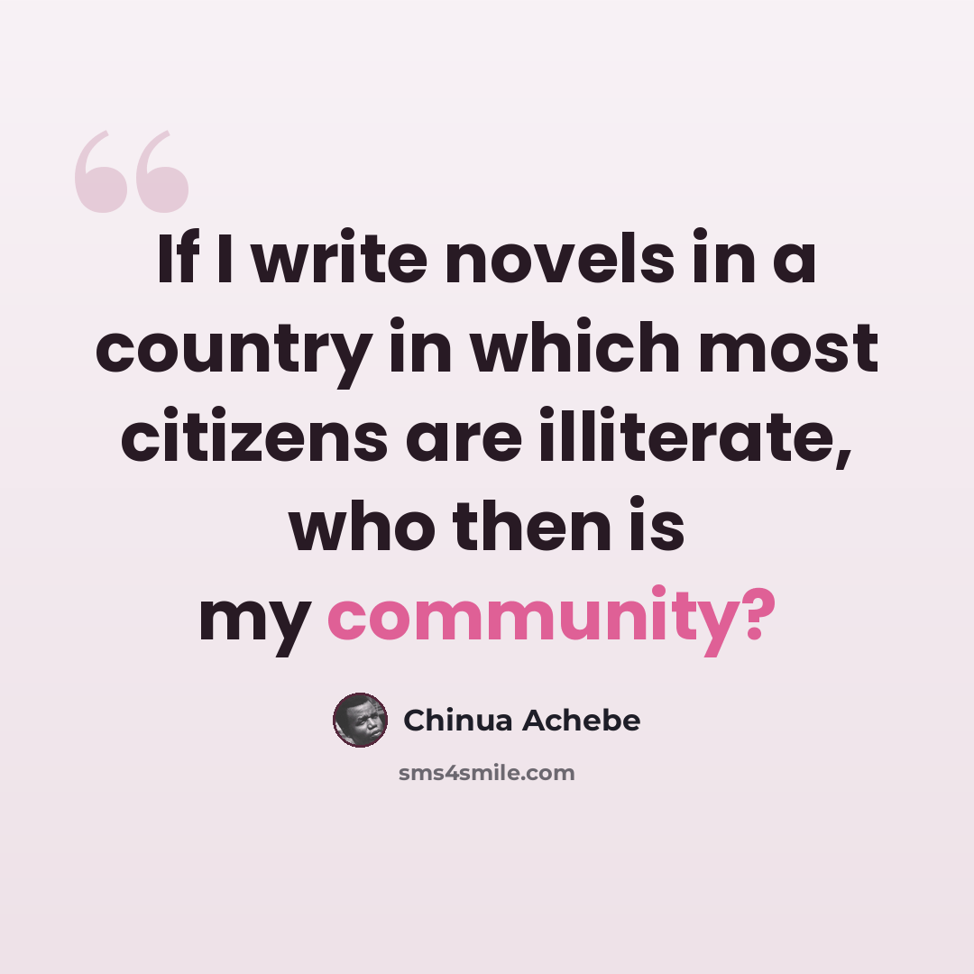 “If I write novels in a country in which most citizens are illiterate, who then is my community?” quote by Chinua Achebe