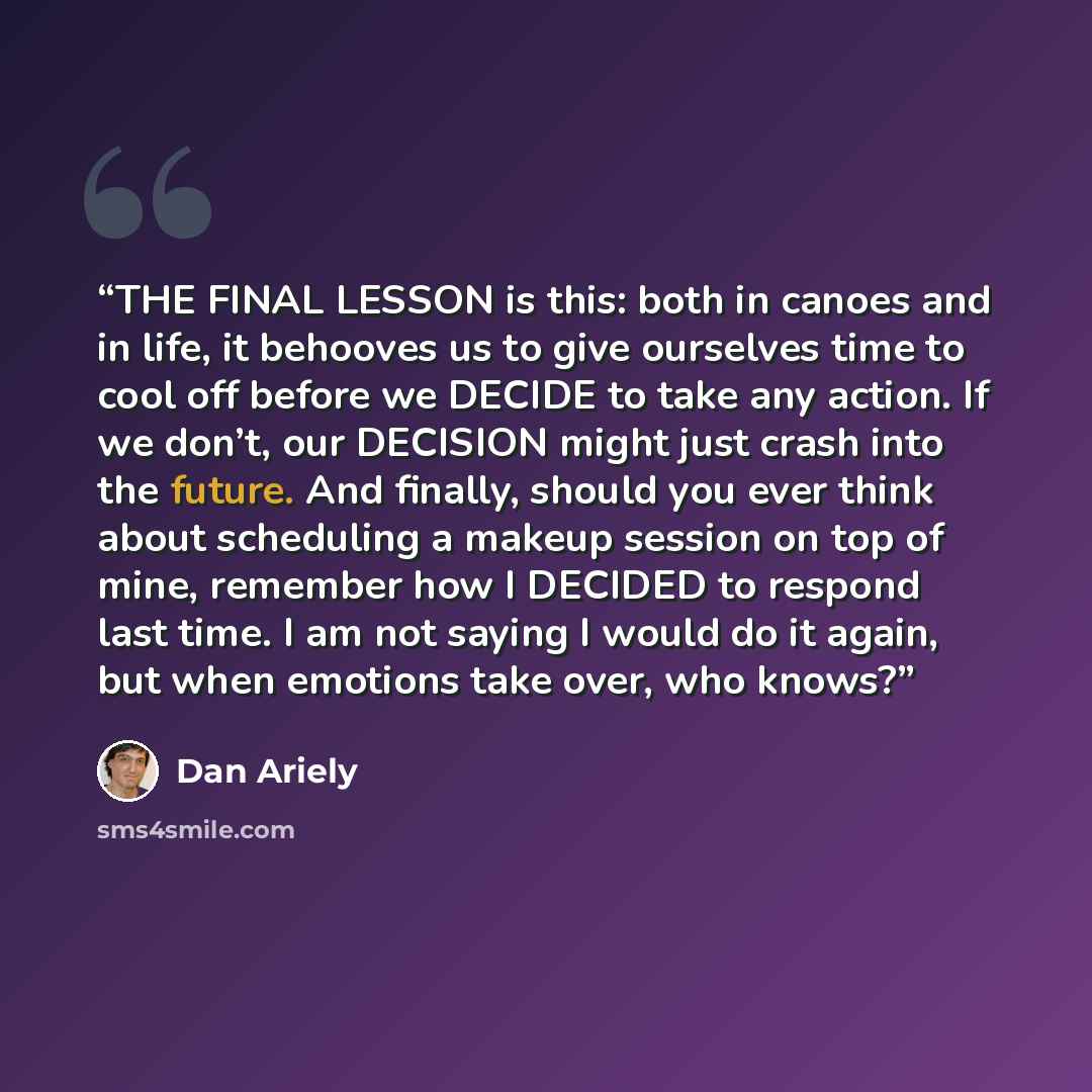 “THE FINAL LESSON is this: both in canoes and in life, it behooves us to give ourselves time to cool off before we DECIDE to take any action. If we don’t, our DECISION might just crash into the future. And finally, should you ever think about scheduling a makeup session on top of mine, remember how…” quote by Dan Ariely