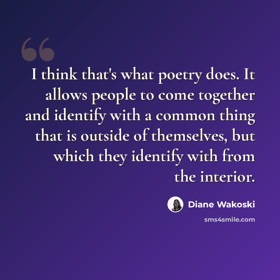 “I think that's what poetry does. It allows people to come together and identify with a common thing that is outside of themselves, but which they identify with from the interior.” quote by Diane Wakoski