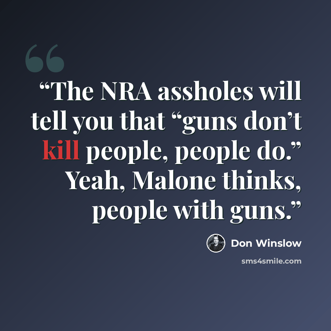 “The NRA assholes will tell you that “guns don’t kill people, people do.” Yeah, Malone thinks, people with guns.” quote by Don Winslow