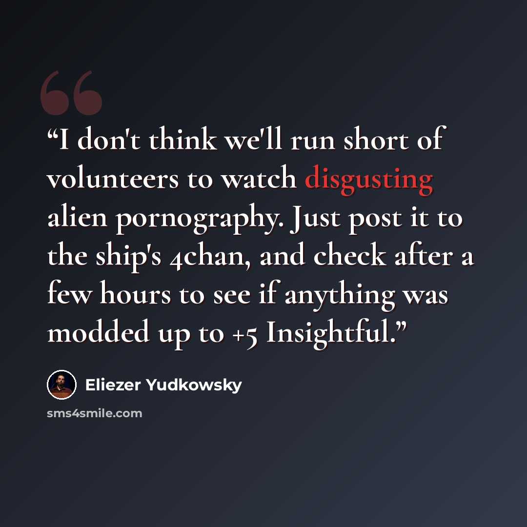 “I don't think we'll run short of volunteers to watch disgusting alien pornography. Just post it to the ship's 4chan, and check after a few hours to see if anything was modded up to +5 Insightful.” quote by Eliezer Yudkowsky