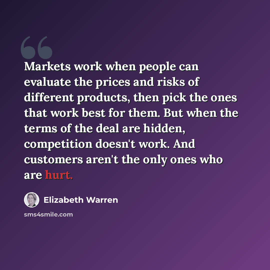“Markets work when people can evaluate the prices and risks of different products, then pick the ones that work best for them. But when the terms of the deal are hidden, competition doesn't work. And customers aren't the only ones who are hurt.” quote by Elizabeth Warren