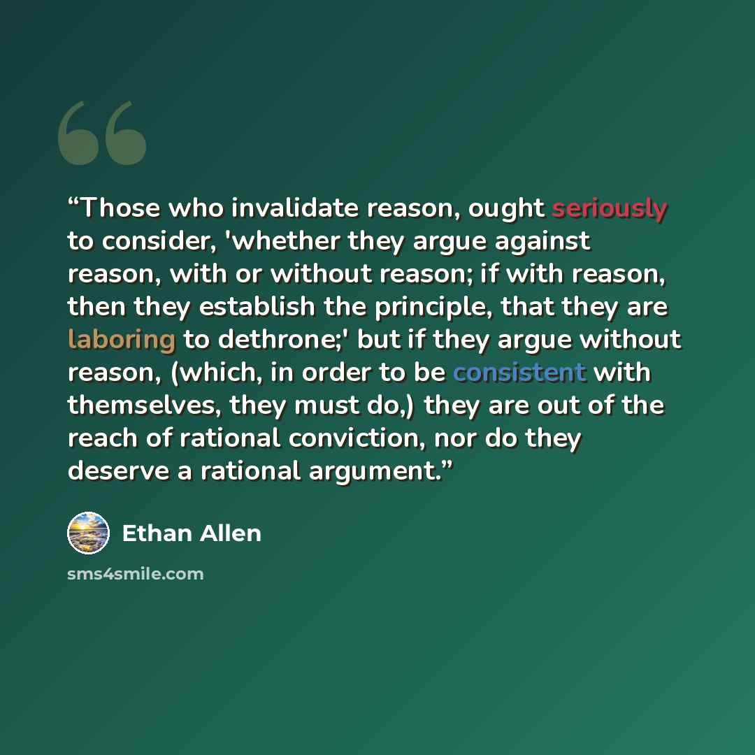 “Those who invalidate reason, ought seriously to consider, 'whether they argue against reason, with or without reason; if with reason, then they establish the principle, that they are laboring to dethrone;' but if they argue without reason, (which, in order to be consistent with themselves, they…” quote by Ethan Allen