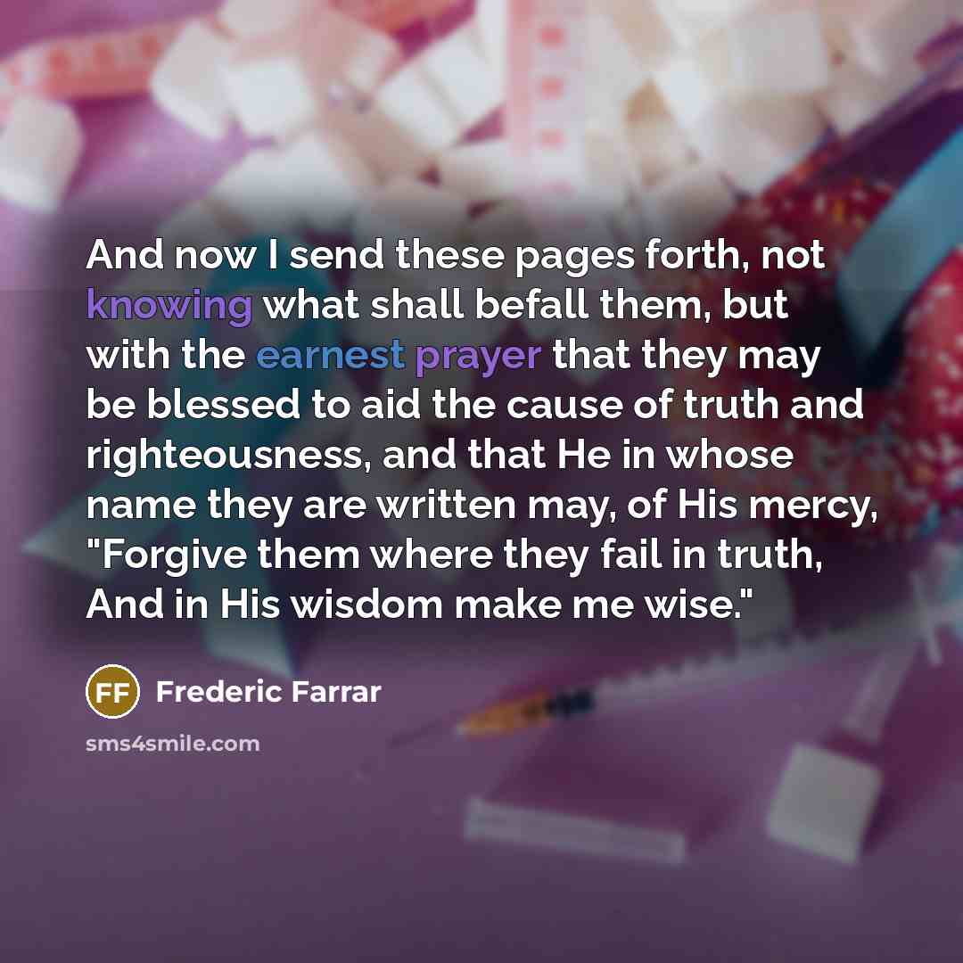 “And now I send these pages forth, not knowing what shall befall them, but with the earnest prayer that they may be blessed to aid the cause of truth and righteousness, and that He in whose name they are written may, of His mercy, "Forgive them where they fail in truth, And in His wisdom make me…” quote by Frederic Farrar