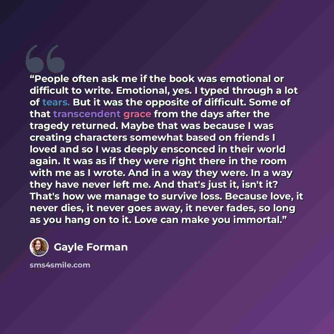 “People often ask me if the book was emotional or difficult to write. Emotional, yes. I typed through a lot of tears. But it was the opposite of difficult. Some of that transcendent grace from the days after the tragedy returned. Maybe that was because I was creating characters somewhat based on…” quote by Gayle Forman