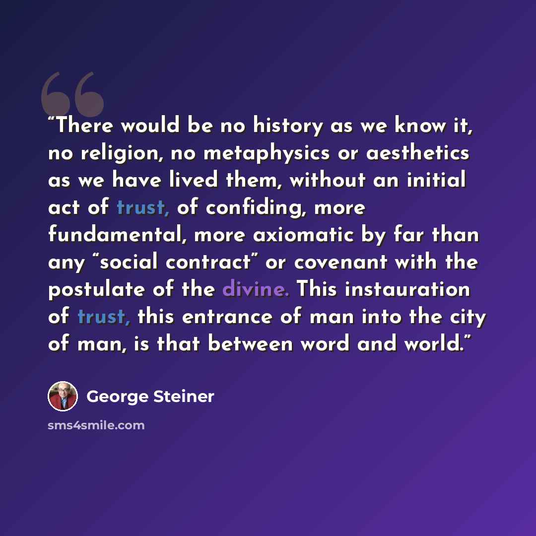 “There would be no history as we know it, no religion, no metaphysics or aesthetics as we have lived them, without an initial act of trust, of confiding, more fundamental, more axiomatic by far than any “social contract” or covenant with the postulate of the divine. This instauration of trust, this…” quote by George Steiner