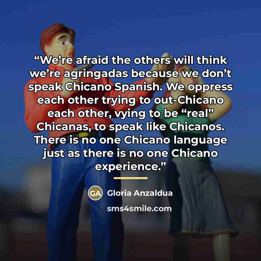 “We’re afraid the others will think we’re agringadas because we don’t speak Chicano Spanish. We oppress each other trying to out-Chicano each other, vying to be “real” Chicanas, to speak like Chicanos. There is no one Chicano language just as there is no one Chicano experience.” quote by Gloria Anzaldúa