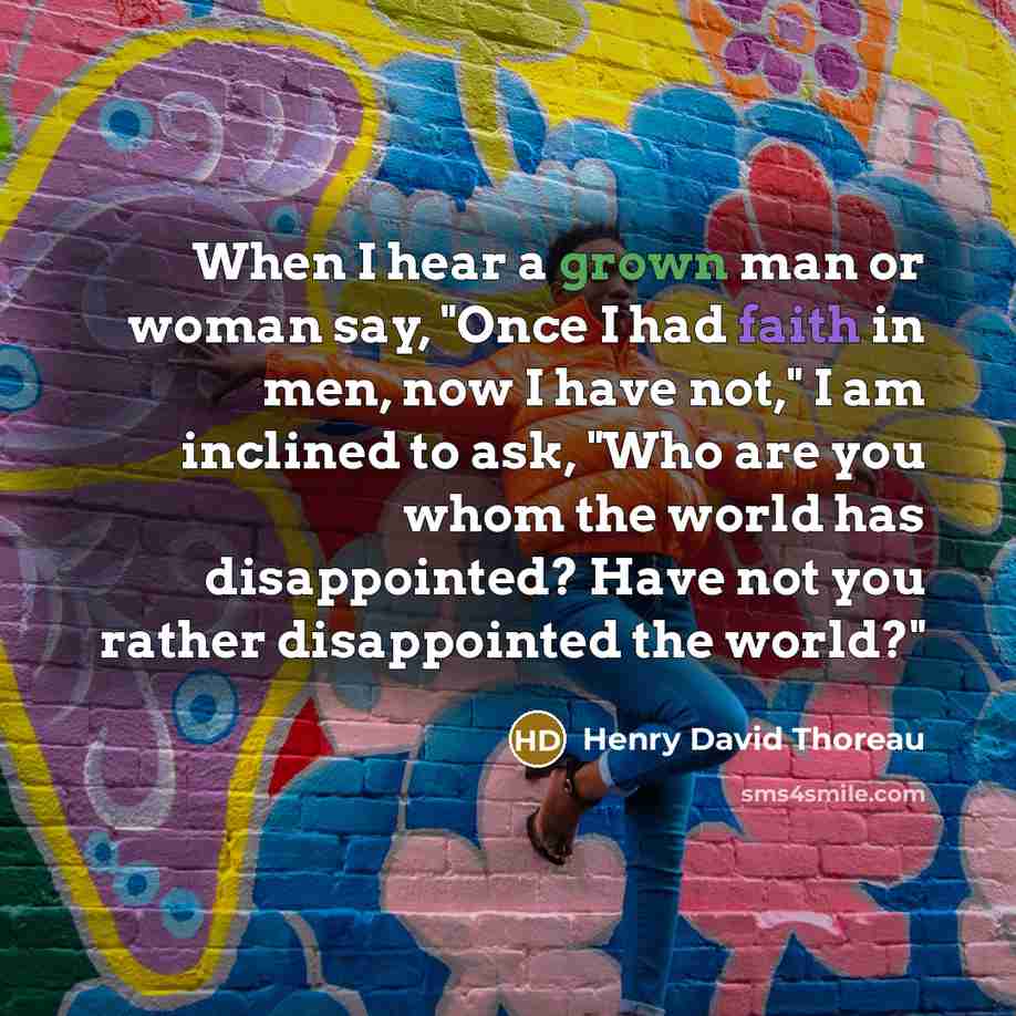 “When I hear a grown man or woman say, "Once I had faith in men, now I have not," I am inclined to ask, "Who are you whom the world has disappointed? Have not you rather disappointed the world?"” quote by Henry David Thoreau