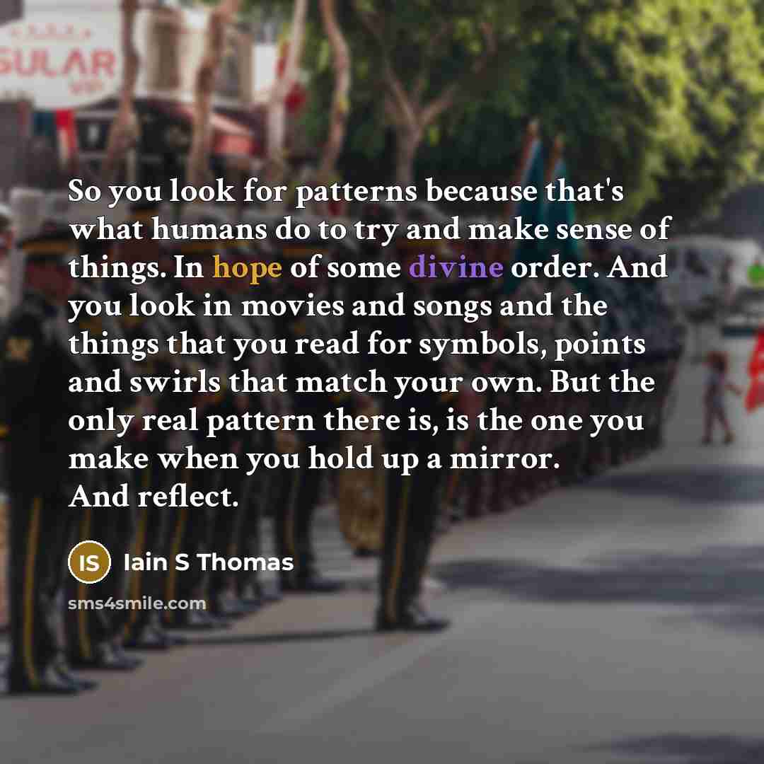 “So you look for patterns because that's what humans do to try and make sense of things. In hope of some divine order. And you look in movies and songs and the things that you read for symbols, points and swirls that match your own. But the only real pattern there is, is the one you make when you…” quote by Iain S Thomas