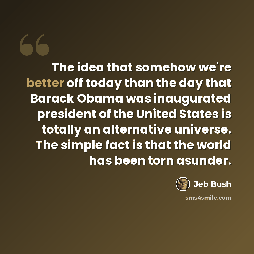 “The idea that somehow we're better off today than the day that Barack Obama was inaugurated president of the United States is totally an alternative universe. The simple fact is that the world has been torn asunder.” quote by Jeb Bush