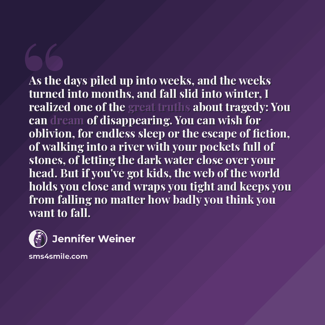 “As the days piled up into weeks, and the weeks turned into months, and fall slid into winter, I realized one of the great truths about tragedy: You can dream of disappearing. You can wish for oblivion, for endless sleep or the escape of fiction, of walking into a river with your pockets full of…” quote by Jennifer Weiner