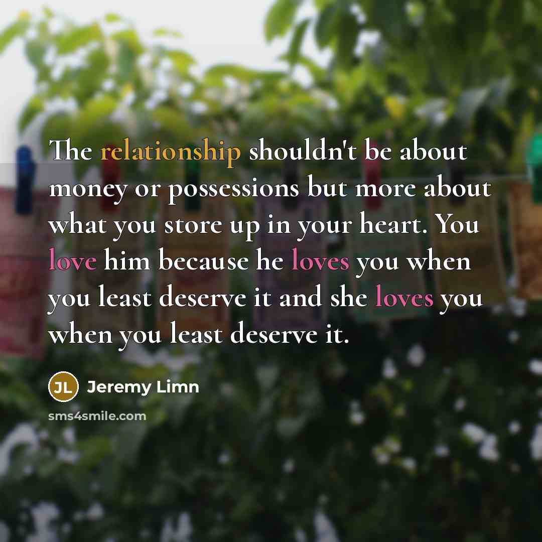 “The relationship shouldn't be about money or possessions but more about what you store up in your heart. You love him because he loves you when you least deserve it and she loves you when you least deserve it.” quote by Jeremy Limn