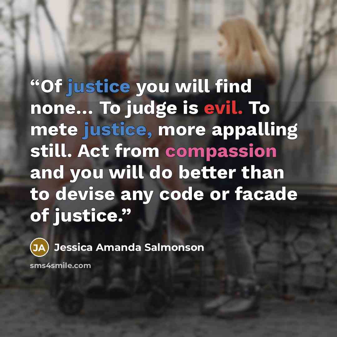 “Of justice you will find none… To judge is evil. To mete justice, more appalling still. Act from compassion and you will do better than to devise any code or facade of justice.” quote by Jessica Amanda Salmonson