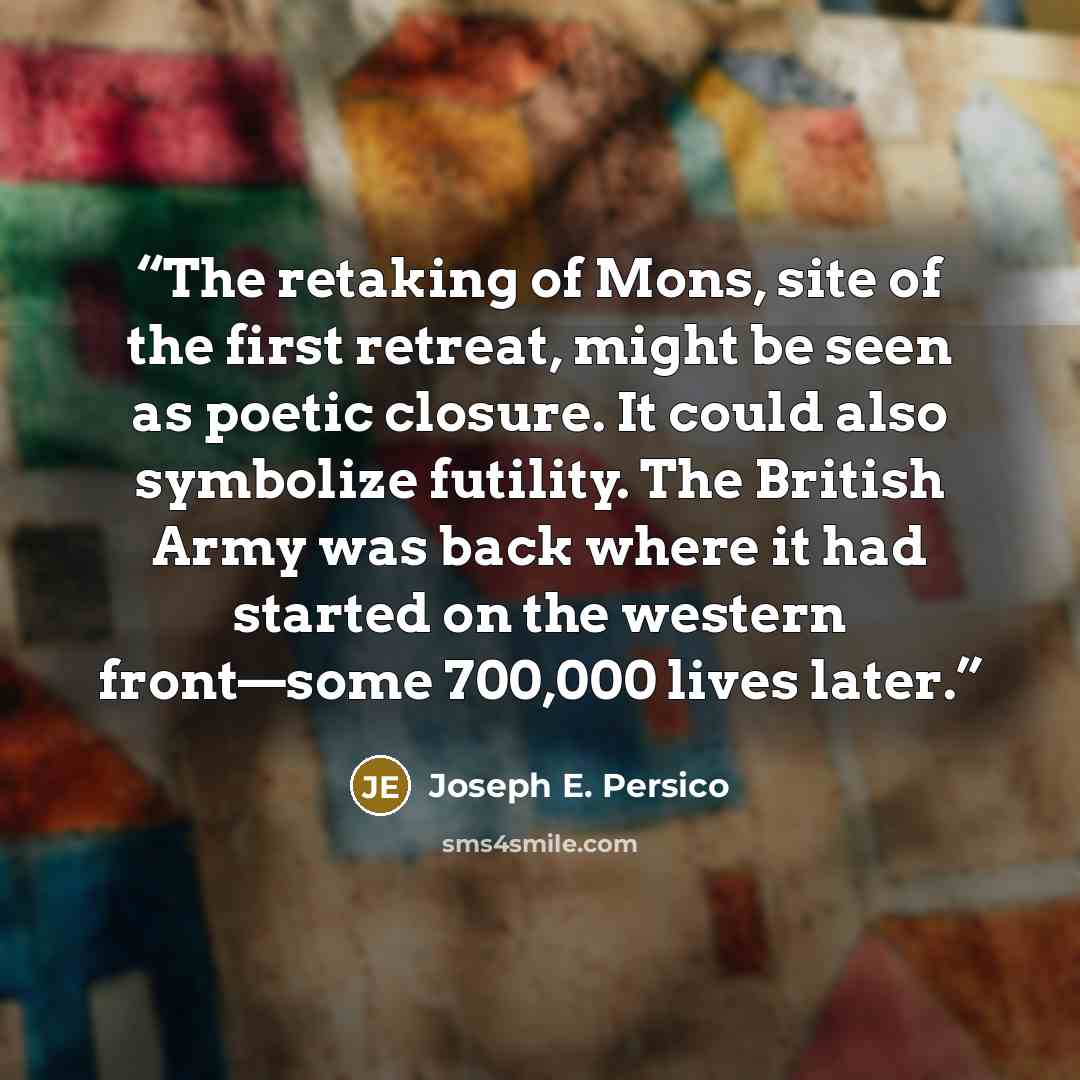 “The retaking of Mons, site of the first retreat, might be seen as poetic closure. It could also symbolize futility. The British Army was back where it had started on the western front—some 700,000 lives later.” quote by Joseph E. Persico