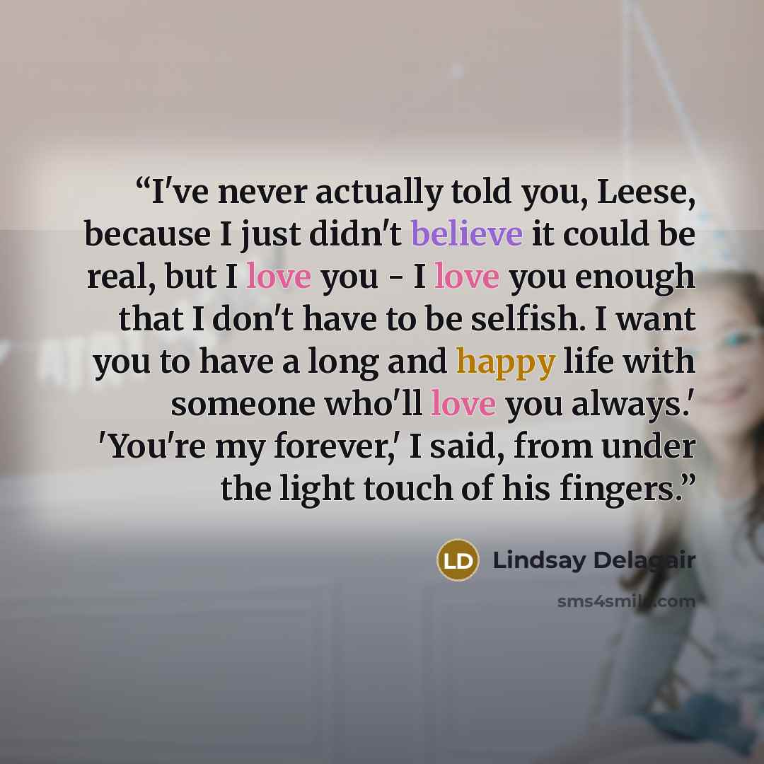 “I've never actually told you, Leese, because I just didn't believe it could be real, but I love you - I love you enough that I don't have to be selfish. I want you to have a long and happy life with someone who'll love you always.' 'You're my forever,' I said, from under the light touch of his…” quote by Lindsay Delagair