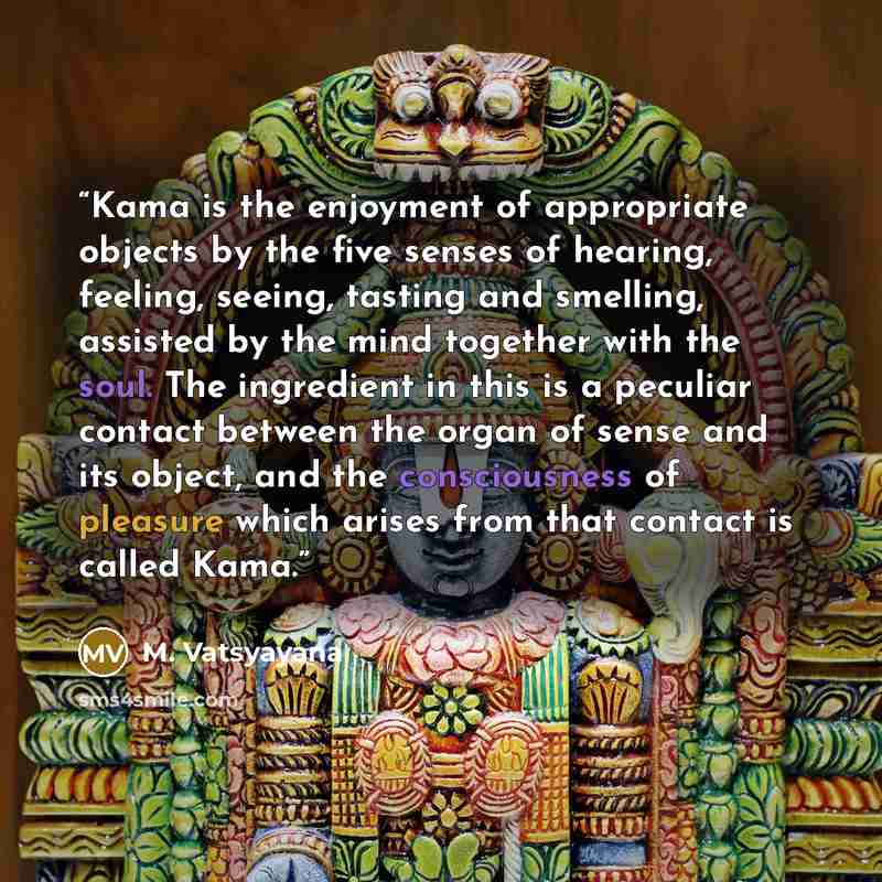 “Kama is the enjoyment of appropriate objects by the five senses of hearing, feeling, seeing, tasting and smelling, assisted by the mind together with the soul. The ingredient in this is a peculiar contact between the organ of sense and its object, and the consciousness of pleasure which arises…” quote by M. Vatsyayana