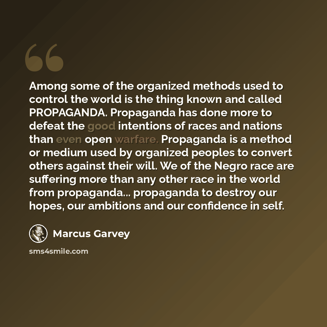 “Among some of the organized methods used to control the world is the thing known and called PROPAGANDA. Propaganda has done more to defeat the good intentions of races and nations than even open warfare. Propaganda is a method or medium used by organized peoples to convert others against their…” quote by Marcus Garvey
