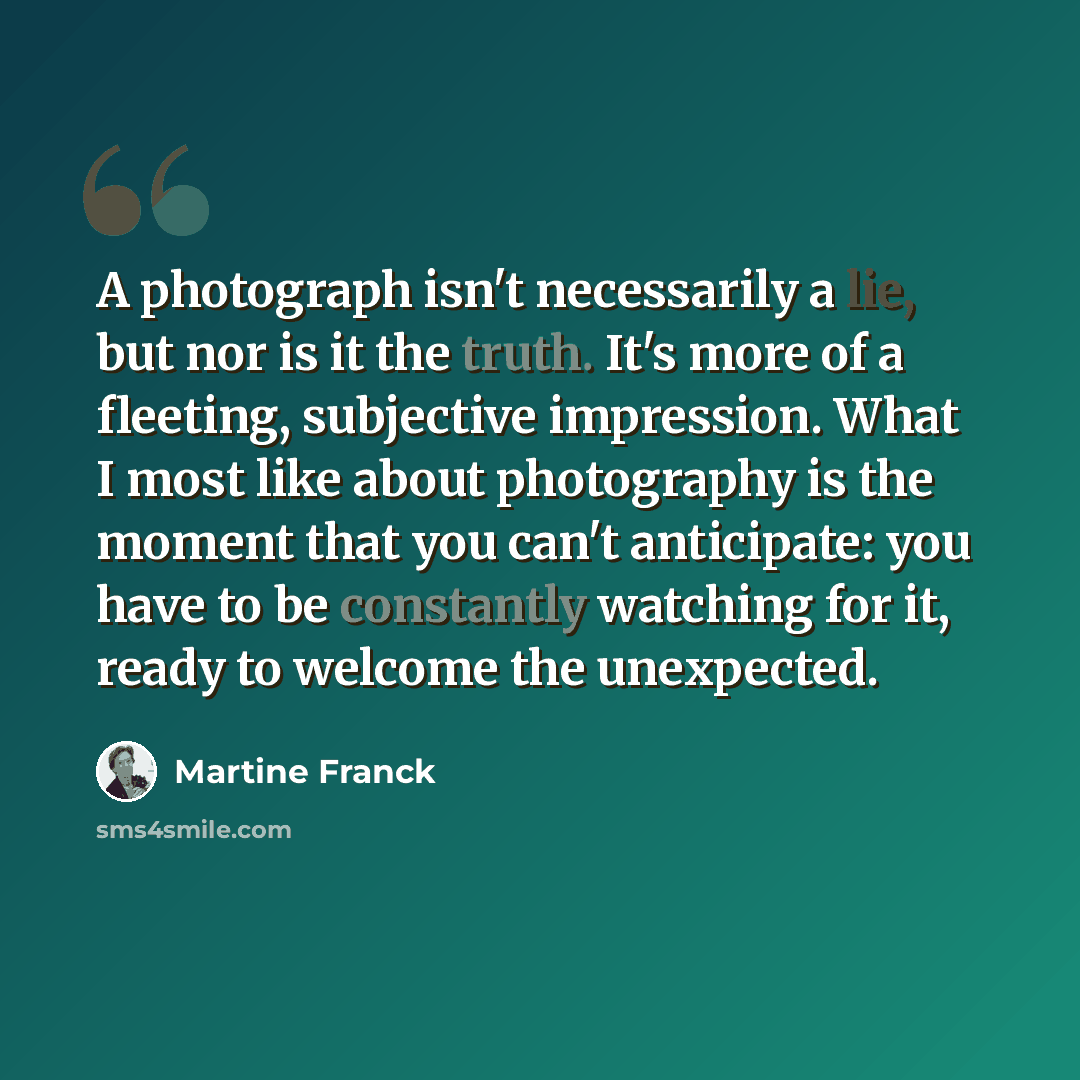 “A photograph isn't necessarily a lie, but nor is it the truth. It's more of a fleeting, subjective impression. What I most like about photography is the moment that you can't anticipate: you have to be constantly watching for it, ready to welcome the unexpected.” quote by Martine Franck